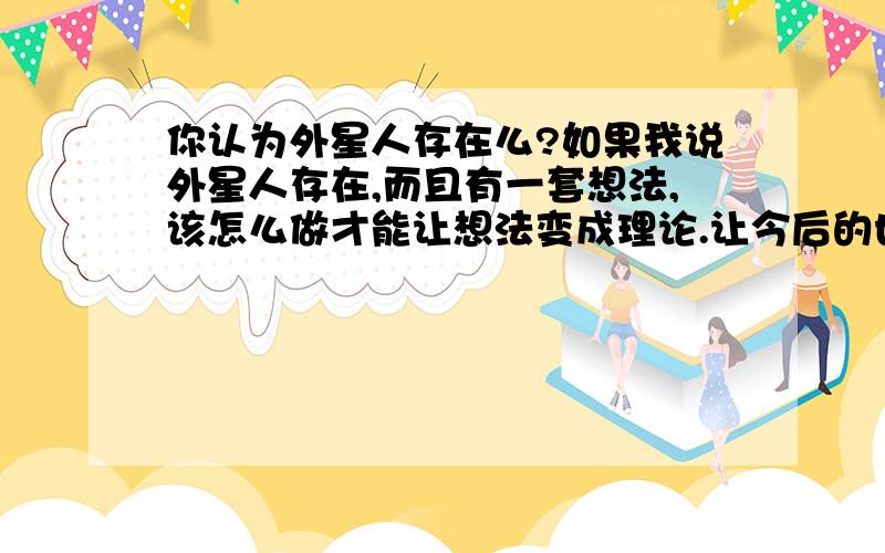 你认为外星人存在么?如果我说外星人存在,而且有一套想法,该怎么做才能让想法变成理论.让今后的世人知道那套理论是我提出的呢