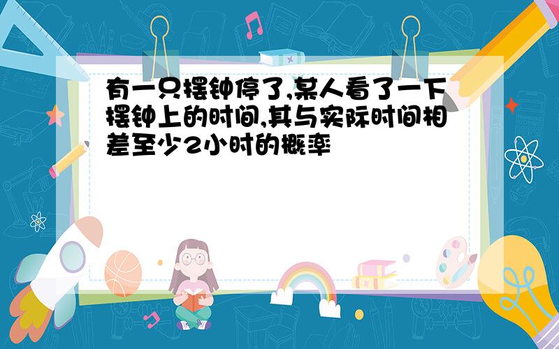 有一只摆钟停了,某人看了一下摆钟上的时间,其与实际时间相差至少2小时的概率