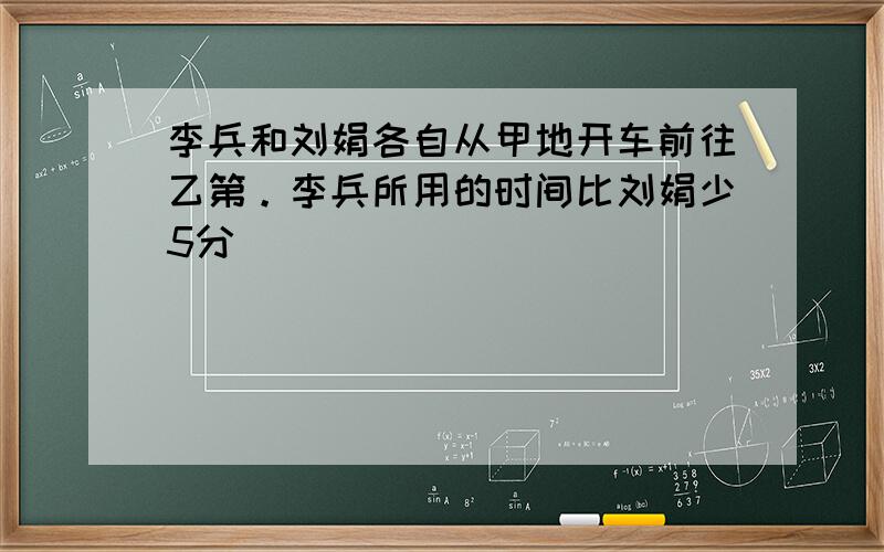 李兵和刘娟各自从甲地开车前往乙第。李兵所用的时间比刘娟少5分