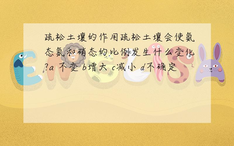 疏松土壤的作用疏松土壤会使氨态氮和硝态的比例发生什么变化?a 不变 b增大 c减小 d不确定