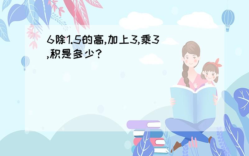 6除1.5的高,加上3,乘3,积是多少?