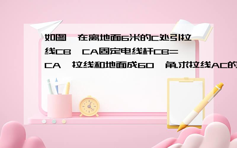 如图,在离地面6米的C处引拉线CB,CA固定电线杆CB=CA,拉线和地面成60°角.求拉线AC的长以及拉线下端点A