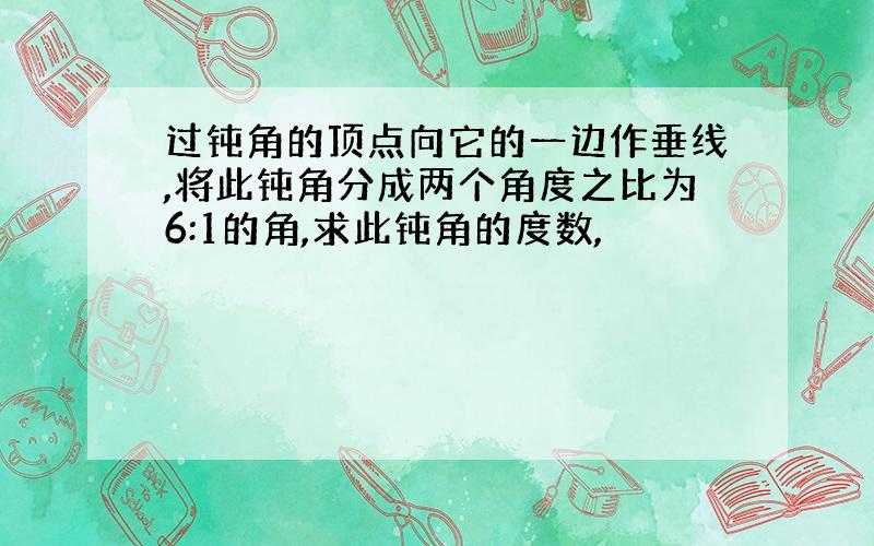 过钝角的顶点向它的一边作垂线,将此钝角分成两个角度之比为6:1的角,求此钝角的度数,