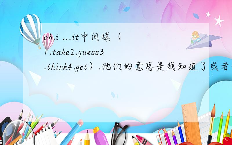 oh,i ...it中间填（1.take2.guess3.think4.get）.他们的意思是我知道了或者我猜到了?