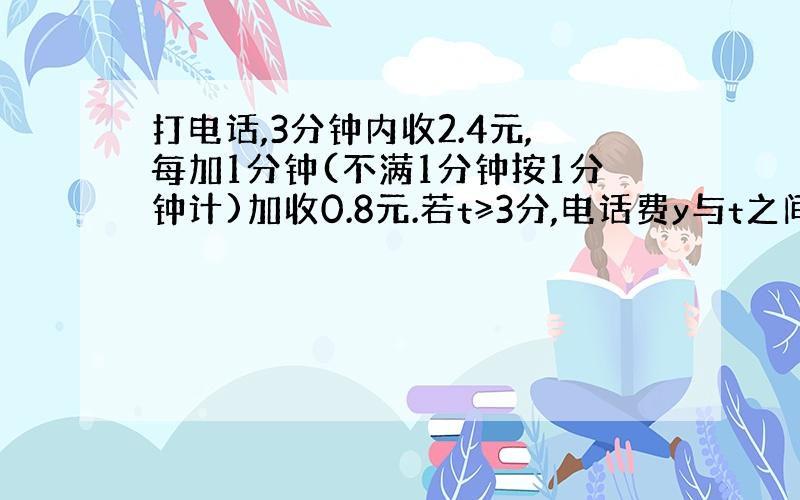 打电话,3分钟内收2.4元,每加1分钟(不满1分钟按1分钟计)加收0.8元.若t≥3分,电话费y与t之间的函数是