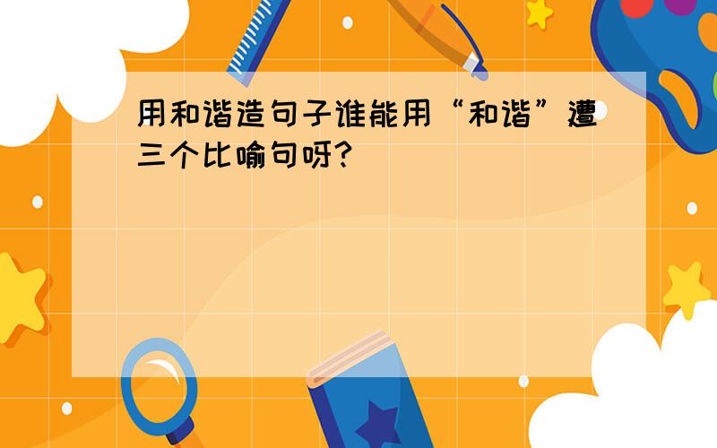 用和谐造句子谁能用“和谐”遭三个比喻句呀?