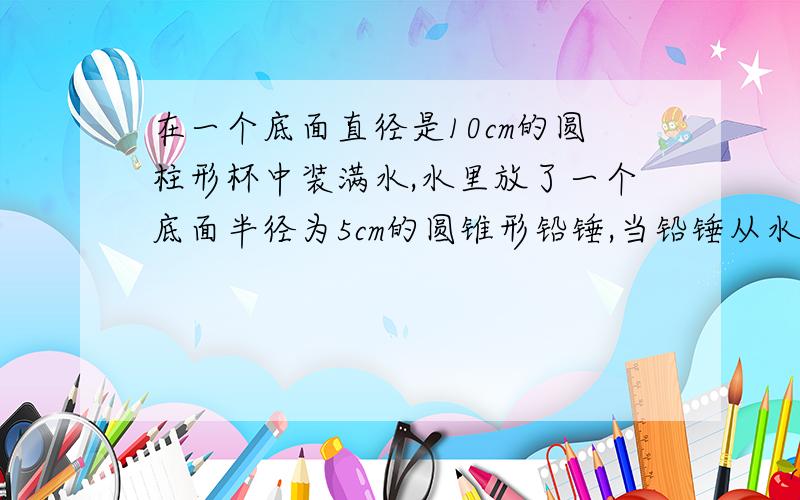 在一个底面直径是10cm的圆柱形杯中装满水,水里放了一个底面半径为5cm的圆锥形铅锤,当铅锤从水中取出后,