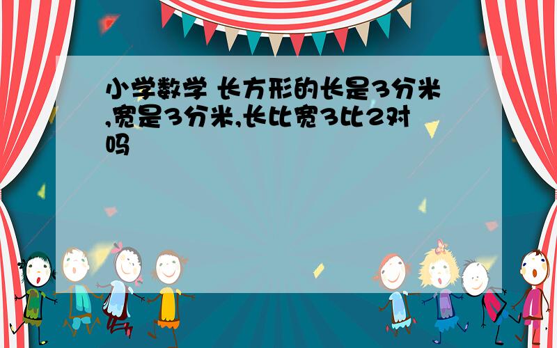 小学数学 长方形的长是3分米,宽是3分米,长比宽3比2对吗