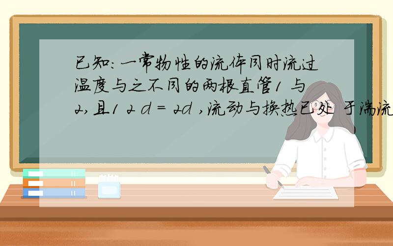 已知：一常物性的流体同时流过温度与之不同的两根直管1 与2,且1 2 d = 2d ,流动与换热已处 于湍流充分发