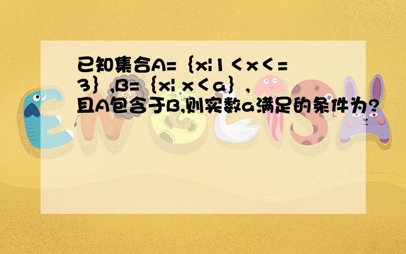 已知集合A=｛x|1＜x＜=3｝,B=｛x| x＜a｝,且A包含于B,则实数a满足的条件为?