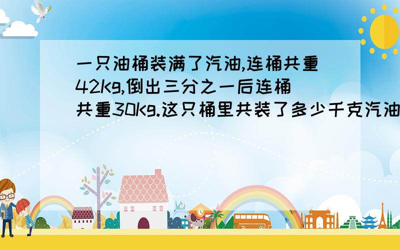 一只油桶装满了汽油,连桶共重42Kg,倒出三分之一后连桶共重30Kg.这只桶里共装了多少千克汽油?