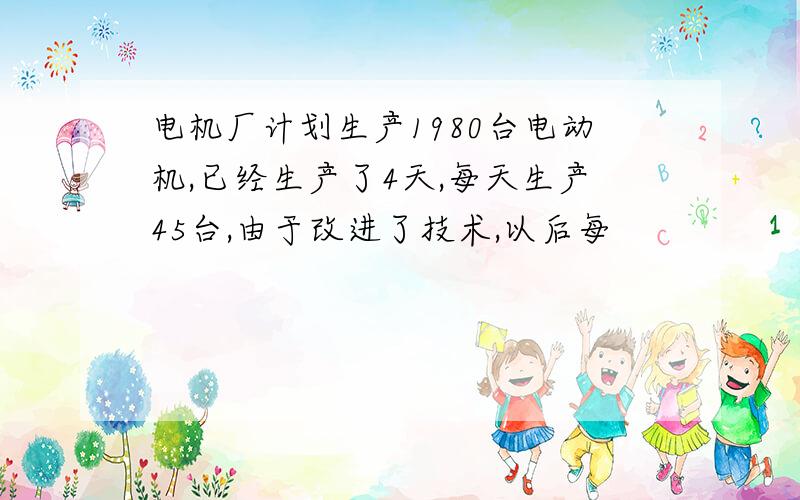 电机厂计划生产1980台电动机,已经生产了4天,每天生产45台,由于改进了技术,以后每