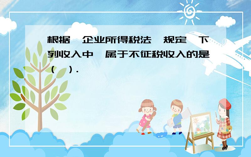 根据《企业所得税法》规定,下列收入中,属于不征税收入的是（ ）.