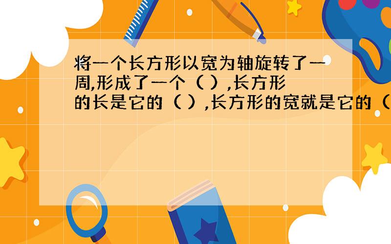 将一个长方形以宽为轴旋转了一周,形成了一个（ ）,长方形的长是它的（ ）,长方形的宽就是它的（ ）