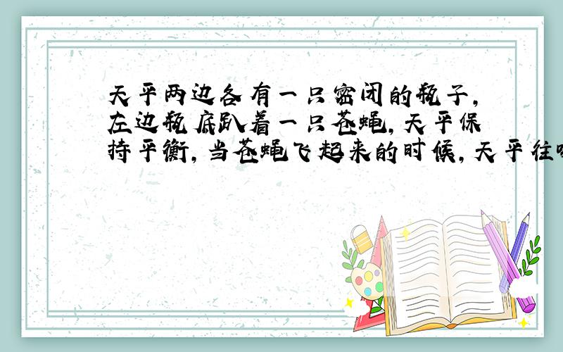 天平两边各有一只密闭的瓶子,左边瓶底趴着一只苍蝇,天平保持平衡,当苍蝇飞起来的时候,天平往哪倾斜?