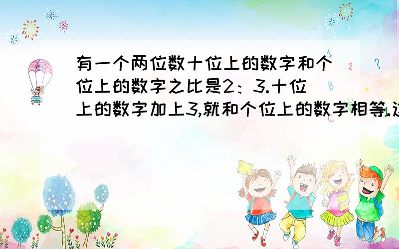 有一个两位数十位上的数字和个位上的数字之比是2：3.十位上的数字加上3,就和个位上的数字相等.这个两数