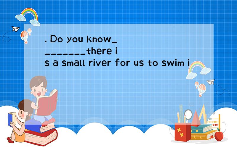 . Do you know________there is a small river for us to swim i