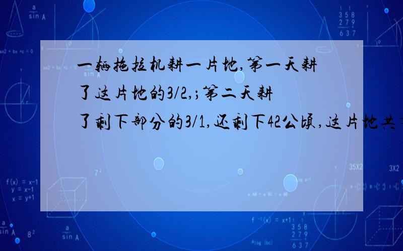 一辆拖拉机耕一片地,第一天耕了这片地的3/2,；第二天耕了剩下部分的3/1,还剩下42公顷,这片地共有多少公