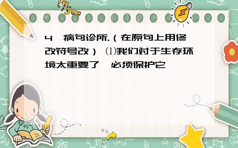 4、病句诊所.（在原句上用修改符号改） ⑴我们对于生存环境太重要了,必须保护它