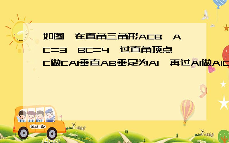 如图,在直角三角形ACB,AC=3,BC=4,过直角顶点C做CA1垂直AB垂足为A1,再过A1做A1C1垂直BC,垂足为