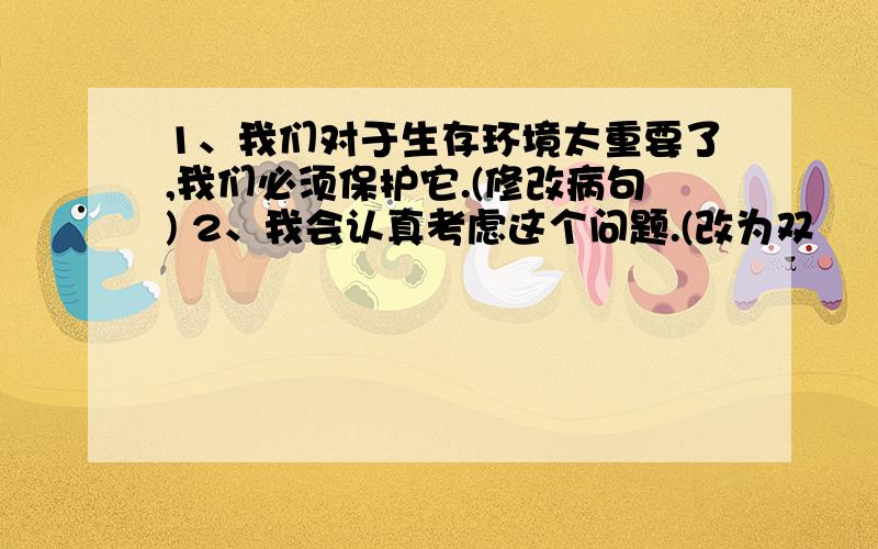 1、我们对于生存环境太重要了,我们必须保护它.(修改病句) 2、我会认真考虑这个问题.(改为双