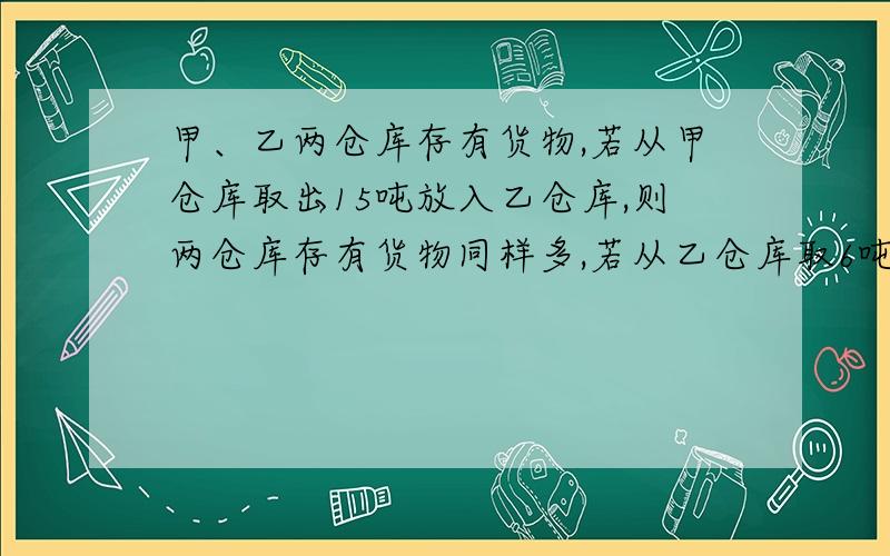 甲、乙两仓库存有货物,若从甲仓库取出15吨放入乙仓库,则两仓库存有货物同样多,若从乙仓库取6吨放入甲仓库,则甲仓库的货物