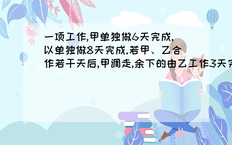 一项工作,甲单独做6天完成,以单独做8天完成.若甲、乙合作若干天后,甲调走,余下的由乙工作3天完成,