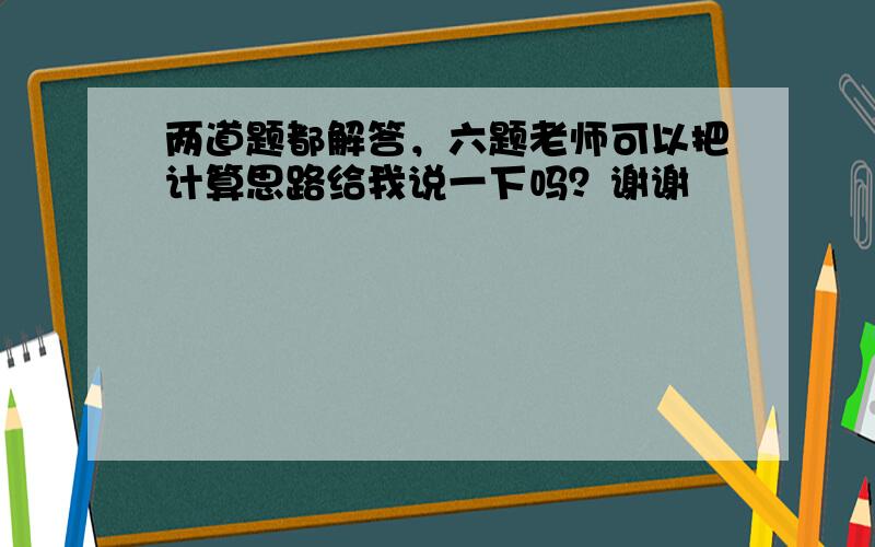 两道题都解答，六题老师可以把计算思路给我说一下吗？谢谢