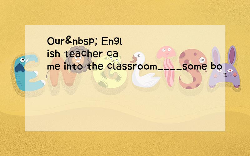 Our  English teacher came into the classroom____some bo