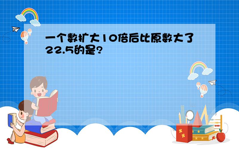 一个数扩大10倍后比原数大了22.5的是?