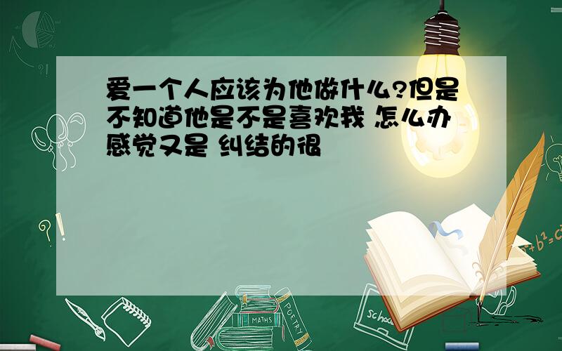 爱一个人应该为他做什么?但是不知道他是不是喜欢我 怎么办感觉又是 纠结的很