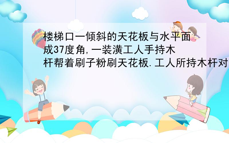 楼梯口一倾斜的天花板与水平面成37度角,一装潢工人手持木杆帮着刷子粉刷天花板.工人所持木杆对刷子的作