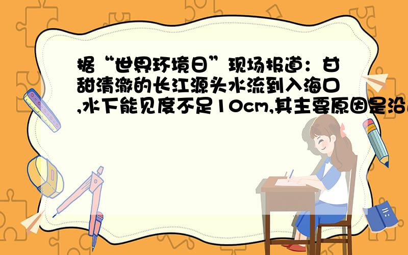 据“世界环境日”现场报道：甘甜清澈的长江源头水流到入海口,水下能见度不足10cm,其主要原因是沿途大量流入（ ）.