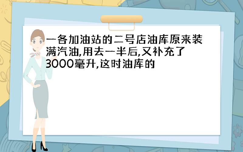 一各加油站的二号店油库原来装满汽油,用去一半后,又补充了3000毫升,这时油库的