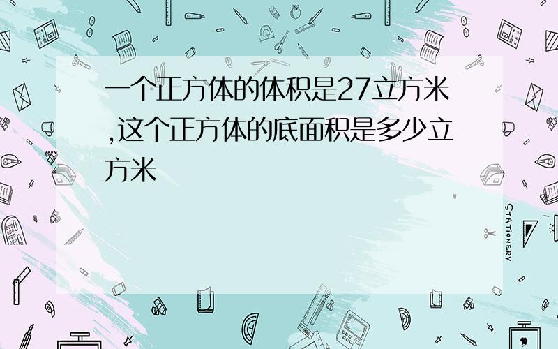 一个正方体的体积是27立方米,这个正方体的底面积是多少立方米