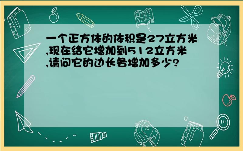 一个正方体的体积是27立方米,现在给它增加到512立方米,请问它的边长各增加多少?