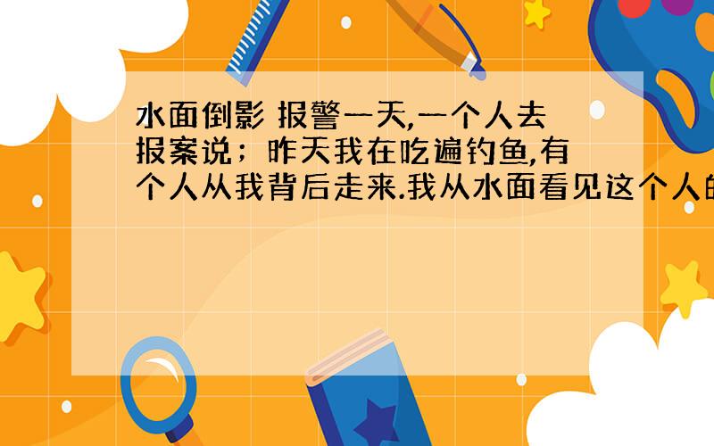 水面倒影 报警一天,一个人去报案说；昨天我在吃遍钓鱼,有个人从我背后走来.我从水面看见这个人的影子,他拔出刀想来刺我.幸