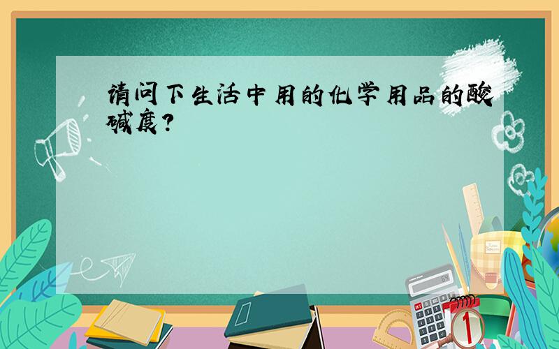 请问下生活中用的化学用品的酸碱度?