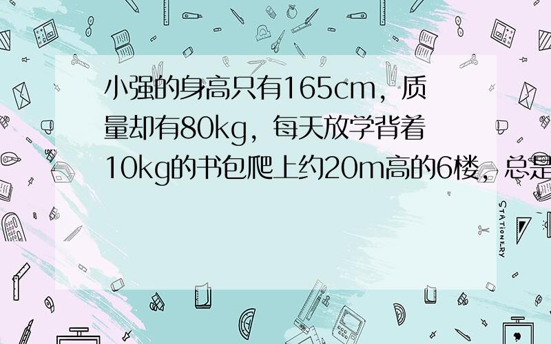 小强的身高只有165cm，质量却有80kg，每天放学背着10kg的书包爬上约20m高的6楼，总是累得他气喘吁吁．如果小强