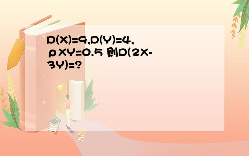 D(X)=9,D(Y)=4,ρXY=0.5 则D(2X-3Y)=?