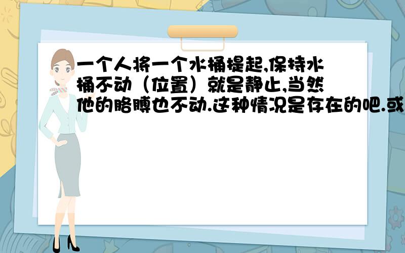 一个人将一个水桶提起,保持水桶不动（位置）就是静止,当然他的胳膊也不动.这种情况是存在的吧.或者说是举着杠铃不动.这个人