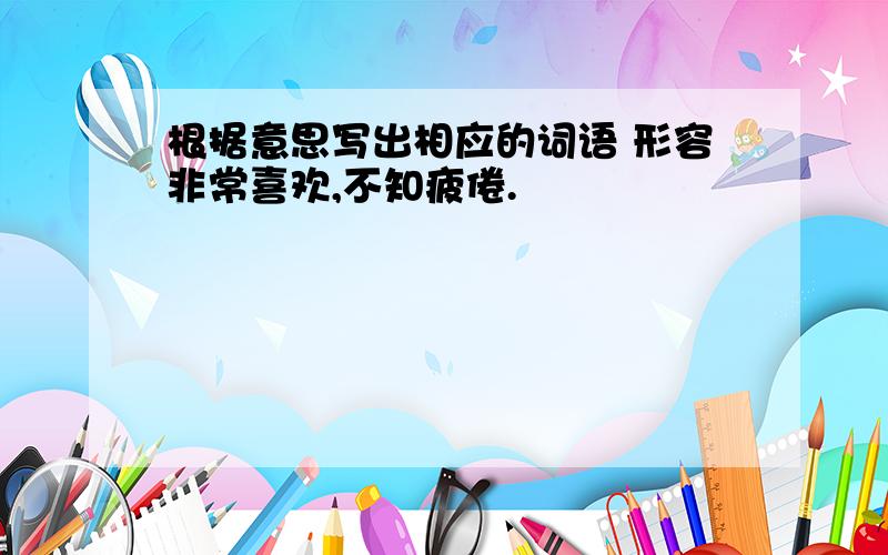 根据意思写出相应的词语 形容非常喜欢,不知疲倦.