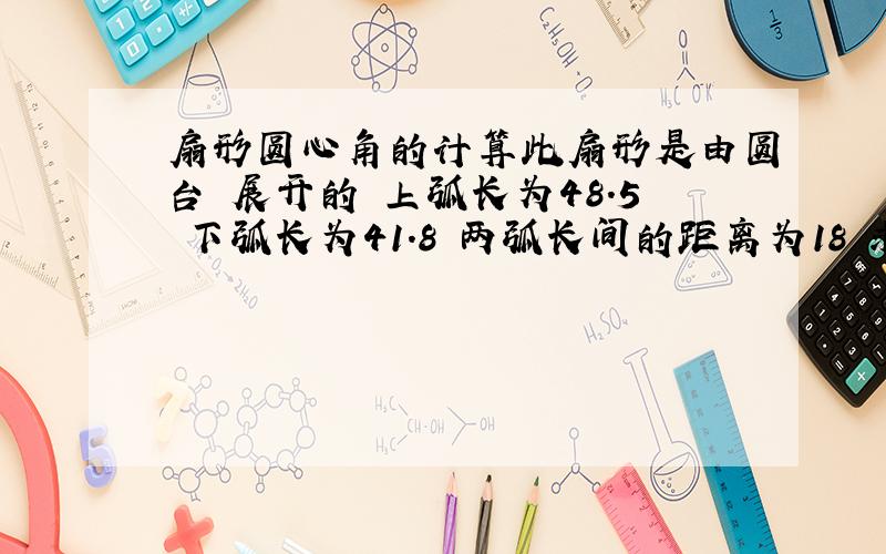 扇形圆心角的计算此扇形是由圆台 展开的 上弧长为48.5 下弧长为41.8 两弧长间的距离为18 求圆心角 高手帮忙下