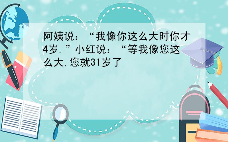 阿姨说：“我像你这么大时你才4岁.”小红说：“等我像您这么大,您就31岁了