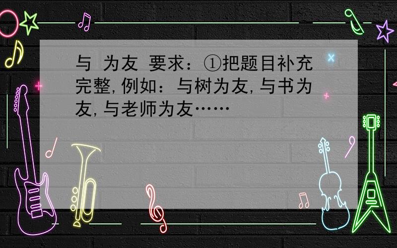 与 为友 要求：①把题目补充完整,例如：与树为友,与书为友,与老师为友……