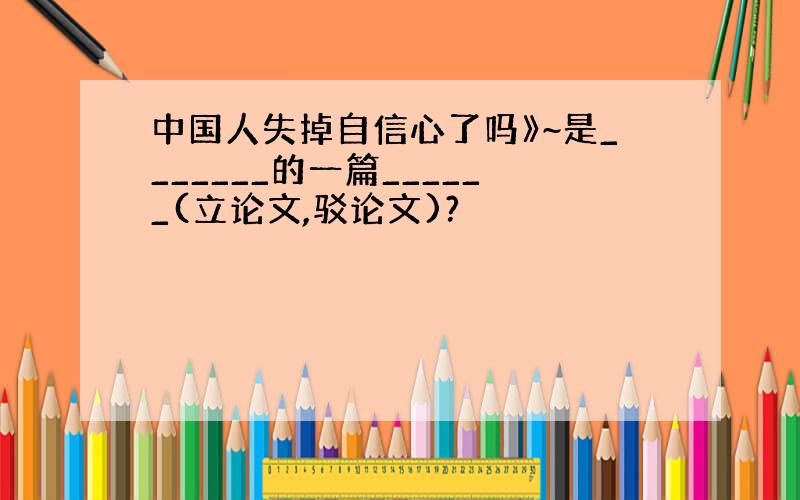 中国人失掉自信心了吗》~是_______的一篇______(立论文,驳论文)?