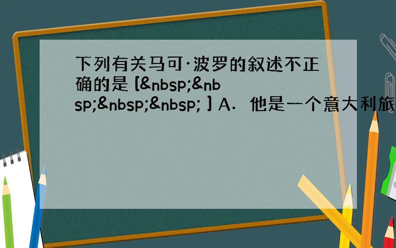 下列有关马可·波罗的叙述不正确的是 [     ] A．他是一个意大利旅行家，元