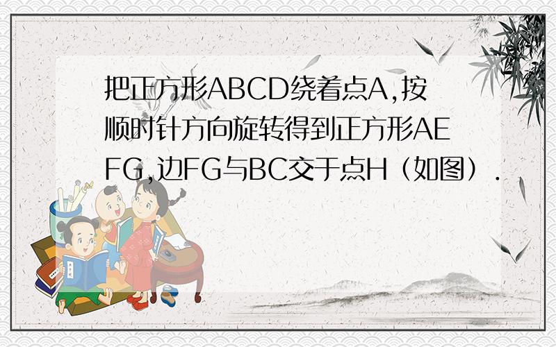 把正方形ABCD绕着点A,按顺时针方向旋转得到正方形AEFG,边FG与BC交于点H（如图）．