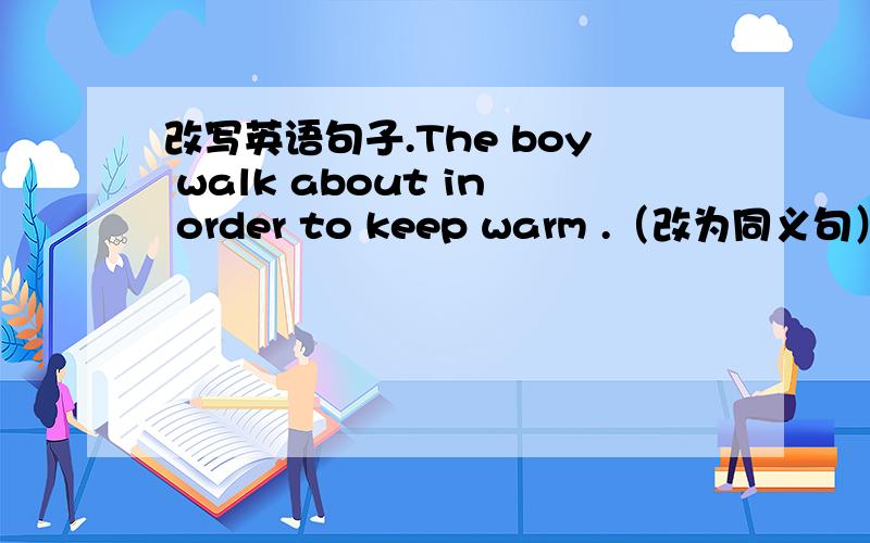 改写英语句子.The boy walk about in order to keep warm .（改为同义句）Ther