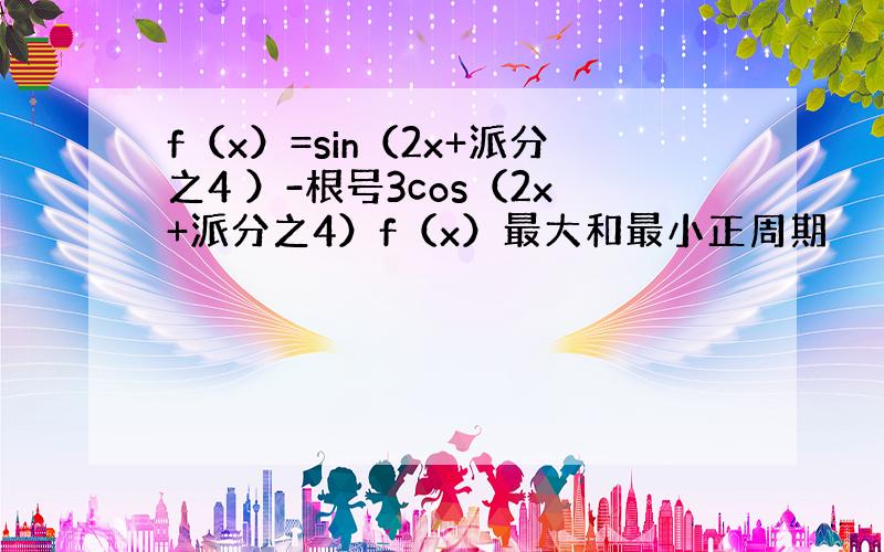 f（x）=sin（2x+派分之4 ）-根号3cos（2x+派分之4）f（x）最大和最小正周期